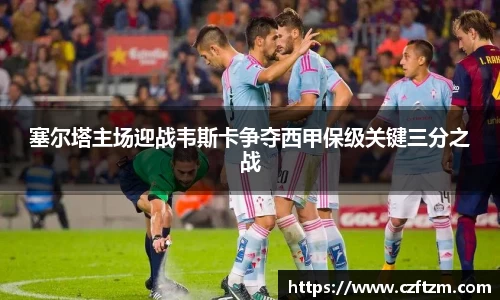 塞尔塔主场迎战韦斯卡争夺西甲保级关键三分之战
